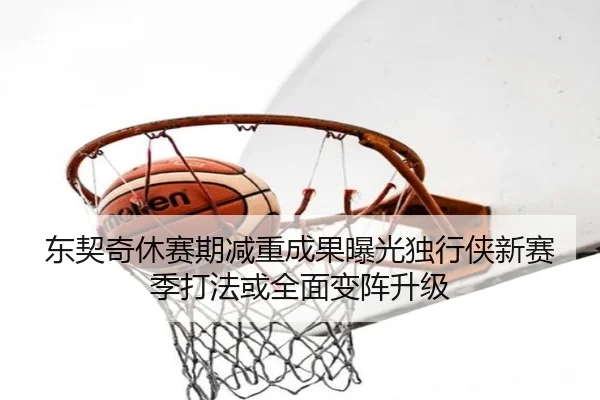 东契奇休赛期减重成果曝光独行侠新赛季打法或全面变阵升级